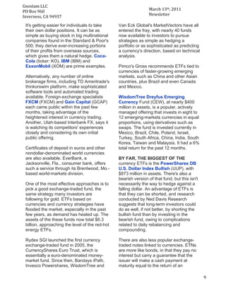 Gnostam	
  LLC	
  	
  
                                                                       March	
  13th,	
  2011	
  
     PO	
  Box	
  960	
  
	
   Inverness,	
  CA	
  94937	
                                       Newsletter	
  

       It's getting easier for individuals to take     Van Eck Global's MarketVectors have all
       their own dollar positions. It can be as        entered the fray, with nearly 40 funds
       simple as buying stock in big multinational     now available to investors to pursue
       companies found in the Standard & Poor's        strategies as simple as hedging a
       500; they derive ever-increasing portions       portfolio or as sophisticated as predicting
       of their profits from overseas sources,         a currency's direction, based on technical
       which gives them a natural hedge. Coca-         analysis.
       Cola (ticker: KO), IBM (IBM) and
       ExxonMobil (XOM) are prime examples.            Pimco's Gross recommends ETFs tied to
                                                       currencies of faster-growing emerging
       Alternatively, any number of online             markets, such as China and other Asian
       brokerage firms, including TD Ameritrade's      countries, plus Brazil and even Canada
       thinkorswim platform, make sophisticated        and Mexico.
       software tools and automated trading
       available. Foreign-exchange specialists         WisdomTree Dreyfus Emerging
       FXCM (FXCM) and Gain Capital (GCAP)             Currency Fund (CEW), at nearly $400
       each came public within the past few            million in assets, is a popular, actively
       months, taking advantage of the                 managed offering that invests in eight to
       heightened interest in currency trading.        12 emerging-markets currencies in equal
       Another, Utah-based Interbank FX, says it       proportions, using derivatives such as
       is watching its competitors' experiences        swaps. The fund is invested currently in
       closely and considering its own initial         Mexico, Brazil, Chile, Poland, Israel,
       public offering.                                Turkey, South Africa, China, India, South
                                                       Korea, Taiwan and Malaysia. It had a 6%
       Certificates of deposit in euros and other      total return for the past 12 months.
       nondollar-denominated world currencies
       are also available. EverBank, a                 BY FAR, THE BIGGEST OF THE
       Jacksonville, Fla., consumer bank, offers       currency ETFs is the PowerShares DB
       such a service through its Brentwood, Mo.-      U.S. Dollar Index Bullish (UUP), with
       based world-markets division.                   $873 million in assets. There's also a
                                                       bearish version of that fund, but this isn't
       One of the most effective approaches is to      necessarily the way to hedge against a
       pick a good exchange-traded fund, the           falling dollar. An advantage of ETFs is
       same strategy many investors are                that they can be shorted, and research
       following for gold. ETFs based on               conducted by Ned Davis Research
       currencies and currency strategies have         suggests that long-term investors could
       flooded the market, especially in the past      do as well, if not better, by shorting the
       few years, as demand has heated up. The         bullish fund than by investing in the
       assets of the these funds now total $6.3        bearish fund, owing to complications
       billion, approaching the level of the red-hot   related to daily rebalancing and
       energy ETFs.                                    compounding.

       Rydex SGI launched the first currency           There are also less popular exchange-
       exchange-traded fund in 2005, the               traded notes linked to currencies. ETNs
       CurrencyShares Euro Trust, which is             are more like bonds, in that they pay no
       essentially a euro-denominated money-           interest but carry a guarantee that the
       market fund. Since then, Barclays iPath,        issuer will make a cash payment at
       Invesco Powershares, WisdomTree and             maturity equal to the return of an

	
                                                                                                    9	
  
 