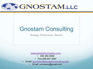 Gnostam Consulting
      Strategy, Performance, Results.




      www.gnostamconsulting.com
             • 206 384 0069
           • Fax 206 641 3297
• Email: pcorsano@gnostamconsulting.com
    • Email: pcorsano@gmail.com
 