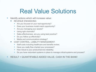 Real Value Solutions
 Identify actions which will increase value:
      REVENUE ENHANCING:
        Are you focused on your real opportunity?
        Does your business model match opportunity?
        Are you managing your assets?
        Using right channels?
        Sales effectiveness, are you using best practice?
        Do you follow up effectively?
        Media and communications strategy?
      COST CONTROL, LIABILITY MANAGEMENT:
        Staff costs including healthcare and benefits review;
        Have you really flow charted your processes?
        How robust is your product/service reliability;
        Do you have redundant systems in place to manage critical systems and process?

 RESULT = QUANTIFIABLE ADDED VALUE, CASH IN THE BANK!
 