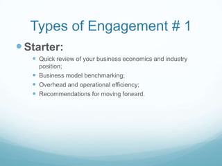 Types of Engagement # 1
 Starter:
    Quick review of your business economics and industry
     position;
    Business model benchmarking;
    Overhead and operational efficiency;
    Recommendations for moving forward.
 
