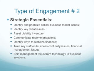 Type of Engagement # 2
 Strategic Essentials:
  Identify and prioritize critical business model issues;
  Identify key client issues;
  Asset Liability inventory;
  Communicate recommendations;
  Identify ways to stabilize finances;
  Train key staff on business continuity issues, financial
   management issues;
  Shift management focus from technology to business
   solutions.
 