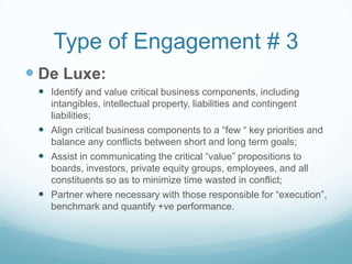 Type of Engagement # 3
 De Luxe:
  Identify and value critical business components, including
   intangibles, intellectual property, liabilities and contingent
   liabilities;
  Align critical business components to a “few “ key priorities and
   balance any conflicts between short and long term goals;
  Assist in communicating the critical “value” propositions to
   boards, investors, private equity groups, employees, and all
   constituents so as to minimize time wasted in conflict;
  Partner where necessary with those responsible for “execution”,
   benchmark and quantify +ve performance.
 