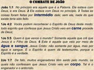 João 1:1 No princípio era aquele que é a Palavra. Ele estava com
Deus, e era Deus. 2 Ela estava com Deus no princípio. 3 Todas as
coisas foram feitas por intermédio dele; sem ele, nada do que
existe teria sido feito.
1Jo 4:2 Vocês podem reconhecer o Espírito de Deus deste modo:
todo espírito que confessa que Jesus Cristo veio em carne procede
de Deus;
1Jo 5:5 Quem é que vence o mundo? Somente aquele que crê que
Jesus é o Filho de Deus. 6 Este é aquele que veio por meio de
água e sangue, Jesus Cristo: não somente por água, mas por
água e sangue. E o Espírito é quem dá testemunho, porque o
Espírito é a verdade.
2Jo 1:7 De fato, muitos enganadores têm saído pelo mundo, os
quais não confessam que Jesus Cristo veio em corpo. Tal é o
enganador e o anticristo.
O combate de joão
 