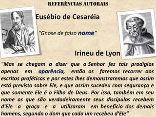 Eusébio de Cesaréia
“Gnose de falso nome”
"Mas se chegam a dizer que o Senhor fez tais prodígios
apenas em aparência, então os faremos recorrer aos
escritos proféticos e por estes lhes demonstraremos que assim
está previsto sobre Ele, e que assim sucedeu com segurança e
que somente Ele é o Filho de Deus. Por isso, também em seu
nome os que são verdadeiramente seus discípulos recebem
d'Ele a graça e a utilizaram em benefício dos demais
homens, segundo o dom que cada um recebeu d'Ele”
Irineu de Lyon
REFERÊNCIAS autorais
 