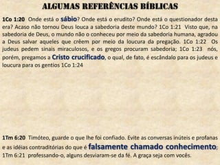 1Co 1:20 Onde está o sábio? Onde está o erudito? Onde está o questionador desta
era? Acaso não tornou Deus louca a sabedoria deste mundo? 1Co 1:21 Visto que, na
sabedoria de Deus, o mundo não o conheceu por meio da sabedoria humana, agradou
a Deus salvar aqueles que crêem por meio da loucura da pregação. 1Co 1:22 Os
judeus pedem sinais miraculosos, e os gregos procuram sabedoria; 1Co 1:23 nós,
porém, pregamos a Cristo crucificado, o qual, de fato, é escândalo para os judeus e
loucura para os gentios 1Co 1:24
1Tm 6:20 Timóteo, guarde o que lhe foi confiado. Evite as conversas inúteis e profanas
e as idéias contraditórias do que é falsamente chamado conhecimento;
1Tm 6:21 professando-o, alguns desviaram-se da fé. A graça seja com vocês.
ALGUMAS REFERÊNCIAS BÍBLICAS
 