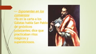 — Exponentes en los
comienzos
•Ya en la carta a los
Gálatas habla San Pablo
de gnósticos
judaizantes; dice que
practicaban ritos
mágicos y
supersticiosos.
 