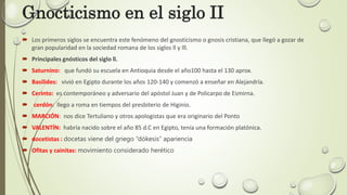 Gnocticismo en el siglo II
 Los primeros siglos se encuentra este fenómeno del gnosticismo o gnosis cristiana, que llegó a gozar de
gran popularidad en la sociedad romana de los siglos ll y lll.
 Principales gnósticos del siglo ll.
 Saturnino: que fundó su escuela en Antioquia desde el año100 hasta el 130 aprox.
 Basilides: vivió en Egipto durante los años 120-140 y comenzó a enseñar en Alejandría.
 Cerinto: es contemporáneo y adversario del apóstol Juan y de Policarpo de Esmirna.
 cerdón: llego a roma en tiempos del presbiterio de Higinio.
 MARCIÓN: nos dice Tertuliano y otros apologistas que era originario del Ponto
 VALENTÍN: habría nacido sobre el año 85 d.C en Egipto, tenía una formación platónica.
 docetistas : docetas viene del griego “dókesis” apariencia
 Ofitas y cainitas: movimiento considerado herético
 