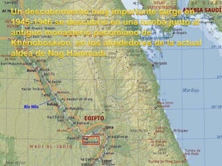 Un descubrimiento muy importante surge en 1945-1946 se descubrió en una tumba junto al antiguo monasterio pacomiano de Khenoboskion, en los alrededores de la actual aldea de NagHammadi.