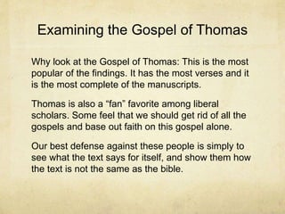 Examining the Gospel of Thomas
Why look at the Gospel of Thomas: This is the most
popular of the findings. It has the most verses and it
is the most complete of the manuscripts.
Thomas is also a “fan” favorite among liberal
scholars. Some feel that we should get rid of all the
gospels and base out faith on this gospel alone.
Our best defense against these people is simply to
see what the text says for itself, and show them how
the text is not the same as the bible.
 