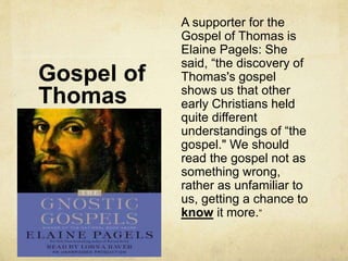 Gospel of
Thomas
A supporter for the
Gospel of Thomas is
Elaine Pagels: She
said, “the discovery of
Thomas's gospel
shows us that other
early Christians held
quite different
understandings of “the
gospel." We should
read the gospel not as
something wrong,
rather as unfamiliar to
us, getting a chance to
know it more.”
 