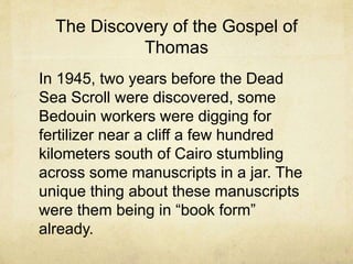 The Discovery of the Gospel of
Thomas
In 1945, two years before the Dead
Sea Scroll were discovered, some
Bedouin workers were digging for
fertilizer near a cliff a few hundred
kilometers south of Cairo stumbling
across some manuscripts in a jar. The
unique thing about these manuscripts
were them being in “book form”
already.
 