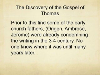 The Discovery of the Gospel of
Thomas
Prior to this find some of the early
church fathers, (Origen, Ambrose,
Jerome) were already condemning
the writing in the 3-4 century. No
one knew where it was until many
years later.
 