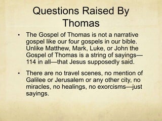 Questions Raised By
Thomas
• The Gospel of Thomas is not a narrative
gospel like our four gospels in our bible.
Unlike Matthew, Mark, Luke, or John the
Gospel of Thomas is a string of sayings—
114 in all—that Jesus supposedly said.
• There are no travel scenes, no mention of
Galilee or Jerusalem or any other city, no
miracles, no healings, no exorcisms—just
sayings.
 