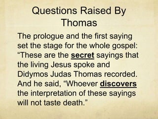 Questions Raised By
Thomas
The prologue and the first saying
set the stage for the whole gospel:
“These are the secret sayings that
the living Jesus spoke and
Didymos Judas Thomas recorded.
And he said, “Whoever discovers
the interpretation of these sayings
will not taste death.”
 