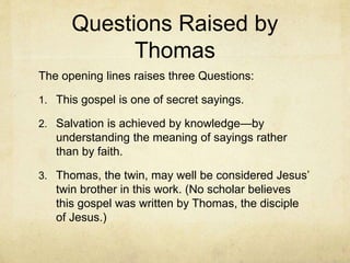 Questions Raised by
Thomas
The opening lines raises three Questions:
1. This gospel is one of secret sayings.
2. Salvation is achieved by knowledge—by
understanding the meaning of sayings rather
than by faith.
3. Thomas, the twin, may well be considered Jesus’
twin brother in this work. (No scholar believes
this gospel was written by Thomas, the disciple
of Jesus.)
 