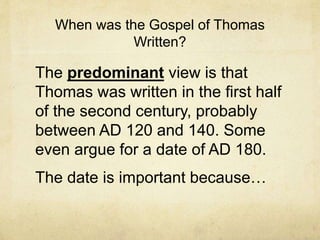 When was the Gospel of Thomas
Written?
The predominant view is that
Thomas was written in the first half
of the second century, probably
between AD 120 and 140. Some
even argue for a date of AD 180.
The date is important because…
 