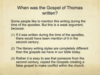 When was the Gospel of Thomas
written?
Some people like to mention this writing during the
time of the apostles. But this is a weak argument,
because:
(1) If it was written during the time of the apostles,
there would have been mention of it in the
second century.
(2) The literary writing styles are completely different
than the gospels we have in our bible today.
(3) Rather it is easy to see that someone from the
second century, copied the Gospels creating a
false gospel to make conflict within the church.
 