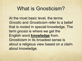 What is Gnosticism?
At the most basic level, the terms
Gnostic and Gnosticism refer to a belief
that is rooted in special knowledge. The
term gnosis is where we get the
English word knowledge from.
Gnosticism in its broadest sense is
about a religious view based on a claim
about knowledge.
 