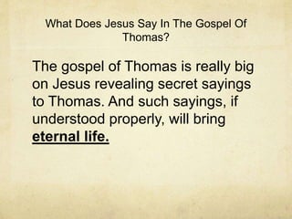 What Does Jesus Say In The Gospel Of
Thomas?
The gospel of Thomas is really big
on Jesus revealing secret sayings
to Thomas. And such sayings, if
understood properly, will bring
eternal life.
 