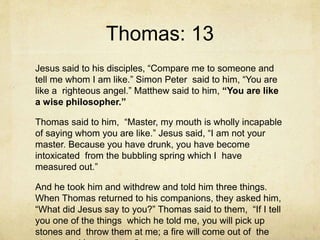 Thomas: 13
Jesus said to his disciples, “Compare me to someone and
tell me whom I am like.” Simon Peter said to him, “You are
like a righteous angel.” Matthew said to him, “You are like
a wise philosopher.”
Thomas said to him, “Master, my mouth is wholly incapable
of saying whom you are like.” Jesus said, “I am not your
master. Because you have drunk, you have become
intoxicated from the bubbling spring which I have
measured out.”
And he took him and withdrew and told him three things.
When Thomas returned to his companions, they asked him,
“What did Jesus say to you?” Thomas said to them, “If I tell
you one of the things which he told me, you will pick up
stones and throw them at me; a fire will come out of the
 