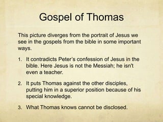 Gospel of Thomas
This picture diverges from the portrait of Jesus we
see in the gospels from the bible in some important
ways.
1. It contradicts Peter’s confession of Jesus in the
bible. Here Jesus is not the Messiah; he isn't
even a teacher.
2. It puts Thomas against the other disciples,
putting him in a superior position because of his
special knowledge.
3. What Thomas knows cannot be disclosed.
 