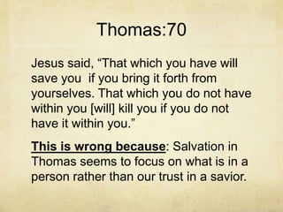 Thomas:70
Jesus said, “That which you have will
save you if you bring it forth from
yourselves. That which you do not have
within you [will] kill you if you do not
have it within you.”
This is wrong because: Salvation in
Thomas seems to focus on what is in a
person rather than our trust in a savior.
 