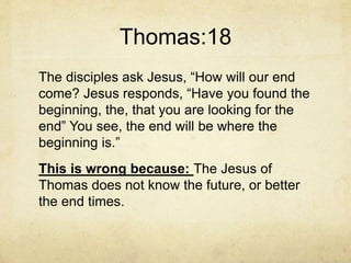 Thomas:18
The disciples ask Jesus, “How will our end
come? Jesus responds, “Have you found the
beginning, the, that you are looking for the
end” You see, the end will be where the
beginning is.”
This is wrong because: The Jesus of
Thomas does not know the future, or better
the end times.
 