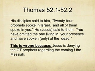 Thomas 52.1-52.2
His disciples said to him, “Twenty-four
prophets spoke in Israel, and all of them
spoke in you.” He (Jesus) said to them, “You
have omitted the one living in your presence
and have spoken (only) of the dead.”
This is wrong because: Jesus is denying
the OT prophets regarding the coming f the
Messiah.
 