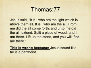 Thomas:77
Jesus said, “It is I who am the light which is
above them all. It is I who am the all. From
me did the all come forth, and unto me did
the all extend. Split a piece of wood, and I
am there. Lift up the stone, and you will find
me there.”
This is wrong because: Jesus sound like
he is a pantheist.
 