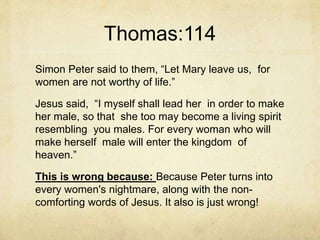 Thomas:114
Simon Peter said to them, “Let Mary leave us, for
women are not worthy of life.”
Jesus said, “I myself shall lead her in order to make
her male, so that she too may become a living spirit
resembling you males. For every woman who will
make herself male will enter the kingdom of
heaven.”
This is wrong because: Because Peter turns into
every women's nightmare, along with the non-
comforting words of Jesus. It also is just wrong!
 