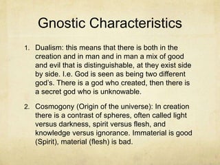 Gnostic Characteristics
1. Dualism: this means that there is both in the
creation and in man and in man a mix of good
and evil that is distinguishable, at they exist side
by side. I.e. God is seen as being two different
god’s. There is a god who created, then there is
a secret god who is unknowable.
2. Cosmogony (Origin of the universe): In creation
there is a contrast of spheres, often called light
versus darkness, spirit versus flesh, and
knowledge versus ignorance. Immaterial is good
(Spirit), material (flesh) is bad.
 