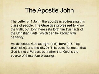 The Apostle John
The Letter of 1 John, the apostle is addressing this
class of people. The Gnostics professed to know
the truth, but John here sets forth the true facts of
the Christian Faith, which can be known with
certainty.
He describes God as light (1:5); love (4:8, 16);
truth (5:6); and life (5:20). This does not mean that
God is not a Person, but rather that God is the
source of these four blessings.
 