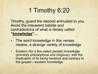 1 Timothy 6:20
Timothy, guard the deposit entrusted to you.
Avoid the irreverent babble and
contradictions of what is falsely called
“knowledge”…
• The word knowledge in this verses
means, a strange variety of knowledge.
• Esoteric (for a few select people) knowledge
(primarily philosophical and religious), with the
implication of its being heretical and contrary to
the gospel—‘esoteric knowledge.’
 