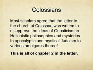 Colossians
Most scholars agree that the letter to
the church at Colossae was written to
disapprove the ideas of Gnosticism to
Hellenistic philosophies and mysteries
to apocalyptic and mystical Judaism to
various amalgams thereof.
This is all of chapter 2 in the letter.
 