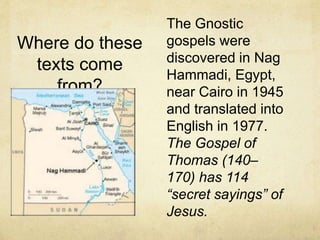 The Gnostic
gospels were
discovered in Nag
Hammadi, Egypt,
near Cairo in 1945
and translated into
English in 1977.
The Gospel of
Thomas (140–
170) has 114
“secret sayings” of
Jesus.
Where do these
texts come
from?
 