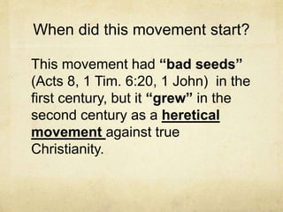 When did this movement start?
This movement had “bad seeds”
(Acts 8, 1 Tim. 6:20, 1 John) in the
first century, but it “grew” in the
second century as a heretical
movement against true
Christianity.
 