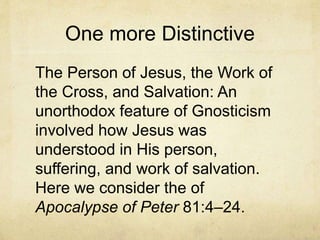 One more Distinctive
The Person of Jesus, the Work of
the Cross, and Salvation: An
unorthodox feature of Gnosticism
involved how Jesus was
understood in His person,
suffering, and work of salvation.
Here we consider the of
Apocalypse of Peter 81:4–24.
 