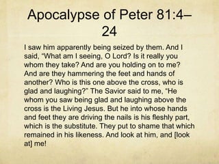Apocalypse of Peter 81:4–
24
I saw him apparently being seized by them. And I
said, “What am I seeing, O Lord? Is it really you
whom they take? And are you holding on to me?
And are they hammering the feet and hands of
another? Who is this one above the cross, who is
glad and laughing?” The Savior said to me, “He
whom you saw being glad and laughing above the
cross is the Living Jesus. But he into whose hands
and feet they are driving the nails is his fleshly part,
which is the substitute. They put to shame that which
remained in his likeness. And look at him, and [look
at] me!
 