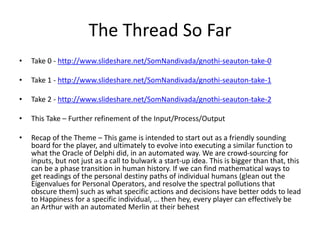 The Thread So Far 
• Take 0 - http://www.slideshare.net/SomNandivada/gnothi-seauton-take-0 
• Take 1 - http://www.slideshare.net/SomNandivada/gnothi-seauton-take-1 
• Take 2 - http://www.slideshare.net/SomNandivada/gnothi-seauton-take-2 
• This Take – Further refinement of the Input/Process/Output 
• Recap of the Theme – This game is intended to start out as a friendly sounding 
board for the player, and ultimately to evolve into executing a similar function to 
what the Oracle of Delphi did, in an automated way. We are crowd-sourcing for 
inputs, but not just as a call to bulwark a start-up idea. This is bigger than that, this 
can be a phase transition in human history. If we can find mathematical ways to 
get readings of the personal destiny paths of individual humans (glean out the 
Eigenvalues for Personal Operators, and resolve the spectral pollutions that 
obscure them) such as what specific actions and decisions have better odds to lead 
to Happiness for a specific individual, … then hey, every player can effectively be 
an Arthur with an automated Merlin at their behest 
 