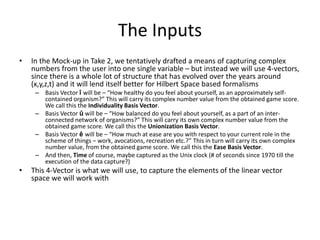 The Inputs 
• In the Mock-up in Take 2, we tentatively drafted a means of capturing complex 
numbers from the user into one single variable – but instead we will use 4-vectors, 
since there is a whole lot of structure that has evolved over the years around 
(x,y,z,t) and it will lend itself better for Hilbert Space based formalisms 
– Basis Vector î will be – “How healthy do you feel about yourself, as an approximately self-contained 
organism?” This will carry its complex number value from the obtained game score. 
We call this the Individuality Basis Vector. 
– Basis Vector û will be – “How balanced do you feel about yourself, as a part of an inter-connected 
network of organisms?” This will carry its own complex number value from the 
obtained game score. We call this the Unionization Basis Vector. 
– Basis Vector ê will be – “How much at ease are you with respect to your current role in the 
scheme of things – work, avocations, recreation etc.?” This in turn will carry its own complex 
number value, from the obtained game score. We call this the Ease Basis Vector. 
– And then, Time of course, maybe captured as the Unix clock (# of seconds since 1970 till the 
execution of the data capture?) 
• This 4-Vector is what we will use, to capture the elements of the linear vector 
space we will work with 
 