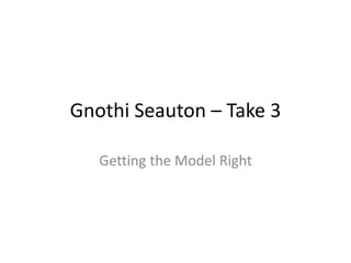 Gnothi Seauton – Take 3 
Getting the Model Right 
 