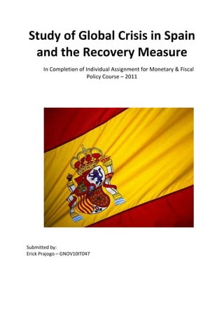 Study of Global Crisis in Spain
 and the Recovery Measure
       In Completion of Individual Assignment for Monetary & Fiscal
                         Policy Course – 2011




Submitted by:
Erick Prajogo – GNOV10IT047
 