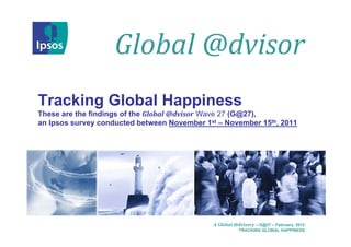 Global @dvisor
Tracking Global Happiness
These are the findings of the Global @dvisor Wave 27 (G@27),
an Ipsos survey conducted between November 1st – November 15th, 2011




                                              A Global @dvisory – G@27 – February, 2012
                                                         TRACKING GLOBAL HAPPINESS
 