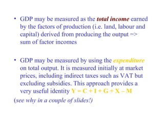• GDP may be measured as the total income earned
  by the factors of production (i.e. land, labour and
  capital) derived from producing the output =>
  sum of factor incomes

• GDP may be measured by using the expenditure
   on total output. It is measured initially at market
   prices, including indirect taxes such as VAT but
   excluding subsidies. This approach provides a
   very useful identity Y = C + I + G + X – M
(see why in a couple of slides!)
 