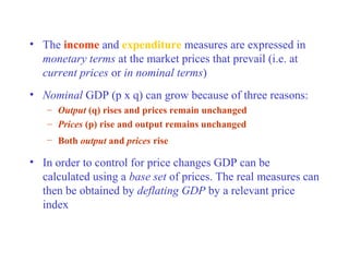 • The income and expenditure measures are expressed in
  monetary terms at the market prices that prevail (i.e. at
  current prices or in nominal terms)
• Nominal GDP (p x q) can grow because of three reasons:
   – Output (q) rises and prices remain unchanged
   – Prices (p) rise and output remains unchanged
   – Both output and prices rise

• In order to control for price changes GDP can be
  calculated using a base set of prices. The real measures can
  then be obtained by deflating GDP by a relevant price
  index
 