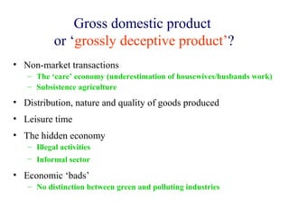 Gross domestic product
           or ‘grossly deceptive product’?
• Non-market transactions
   – The ‘care’ economy (underestimation of housewives/husbands work)
   – Subsistence agriculture

• Distribution, nature and quality of goods produced
• Leisure time
• The hidden economy
   – Illegal activities
   – Informal sector

• Economic ‘bads’
   – No distinction between green and polluting industries
 