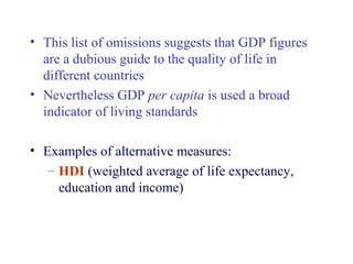 • This list of omissions suggests that GDP figures
  are a dubious guide to the quality of life in
  different countries
• Nevertheless GDP per capita is used a broad
  indicator of living standards

• Examples of alternative measures:
   – HDI (weighted average of life expectancy,
     education and income)
 
