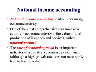 National income accounting
• National income accounting is about measuring
  economic activity
• One of the most comprehensive measures of a
  country’s economic activity is the value of total
  production of its goods and services, called
  national product
• The rate of economic growth is an important
  indicator of a country’s economic performance
  (although a high growth rate does not necessarily
  lead to less poverty)
 