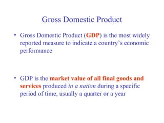 Gross Domestic Product
• Gross Domestic Product (GDP) is the most widely
  reported measure to indicate a country’s economic
  performance



• GDP is the market value of all final goods and
  services produced in a nation during a specific
  period of time, usually a quarter or a year
 