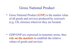 Gross National Product
• Gross National Product (GNP) is the market value
  of all goods and services produced by nationals
  (e.g. UK citizens) wherever they are located.



• GDP/GNP are expressed in monetary terms, thus
  rely on the markets to establish the relative
  values of goods and services
 